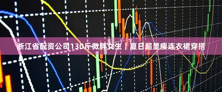 浙江省配资公司130斤微胖女生｜夏日超显瘦连衣裙穿搭