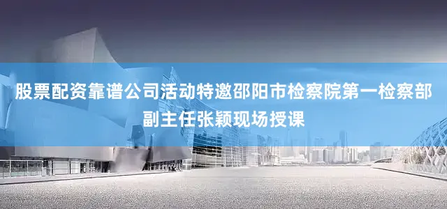 股票配资靠谱公司活动特邀邵阳市检察院第一检察部副主任张颖现场授课