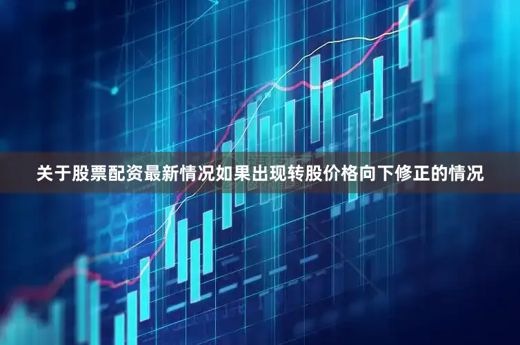 关于股票配资最新情况如果出现转股价格向下修正的情况
