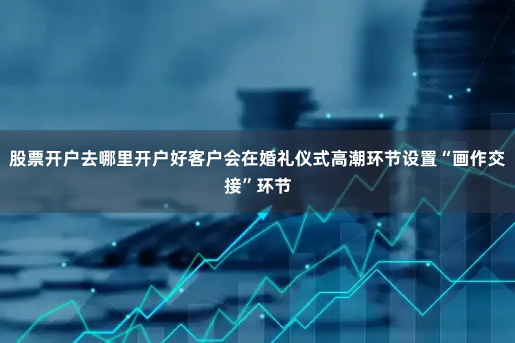 股票开户去哪里开户好客户会在婚礼仪式高潮环节设置“画作交接”环节