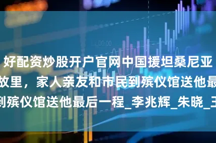 好配资炒股开户官网中国援坦桑尼亚医生张军桥魂归故里，家人亲友和市民到殡仪馆送他最后一程_李兆辉_朱晓_王　磊