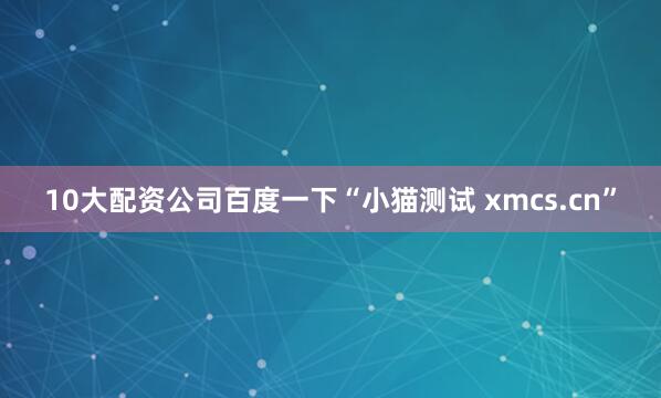 10大配资公司百度一下“小猫测试 xmcs.cn”