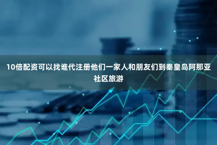 10倍配资可以找谁代注册他们一家人和朋友们到秦皇岛阿那亚社区旅游