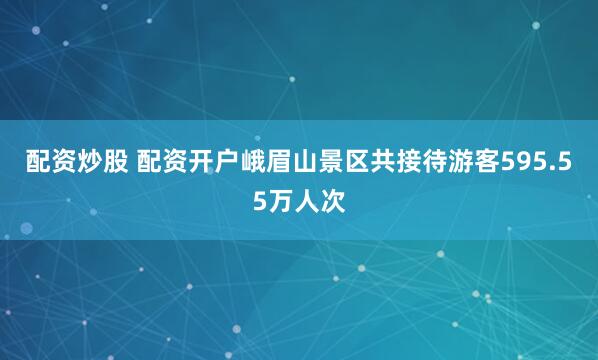 配资炒股 配资开户峨眉山景区共接待游客595.55万人次