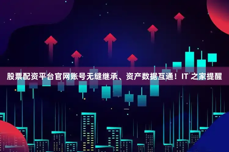 股票配资平台官网账号无缝继承、资产数据互通！IT 之家提醒