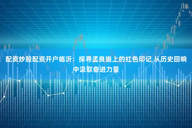 配资炒股配资开户临沂：探寻孟良崮上的红色印记 从历史回响中汲取奋进力量